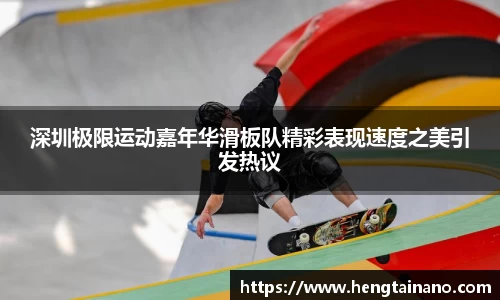 深圳极限运动嘉年华滑板队精彩表现速度之美引发热议